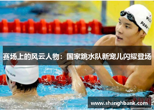 赛场上的风云人物：国家跳水队新宠儿闪耀登场